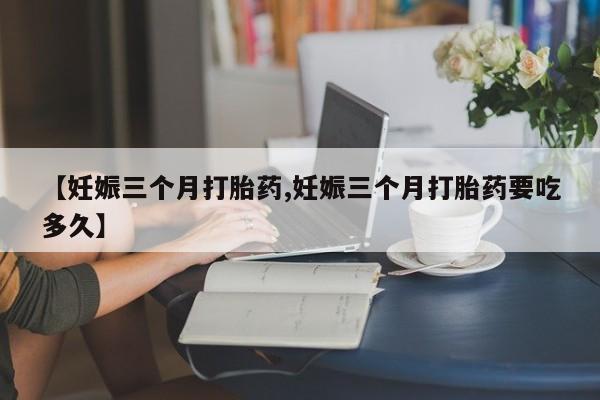 米非司酮片方旗舰店【妊娠三个月打胎药,妊娠三个月打胎药要吃多久】