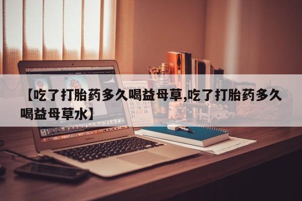 米非司酮片方旗舰店【吃了打胎药多久喝益母草,吃了打胎药多久喝益母草水】