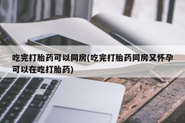 米非司酮片方旗舰店吃完打胎药可以同房(吃完打胎药同房又怀孕可以在吃打胎药)