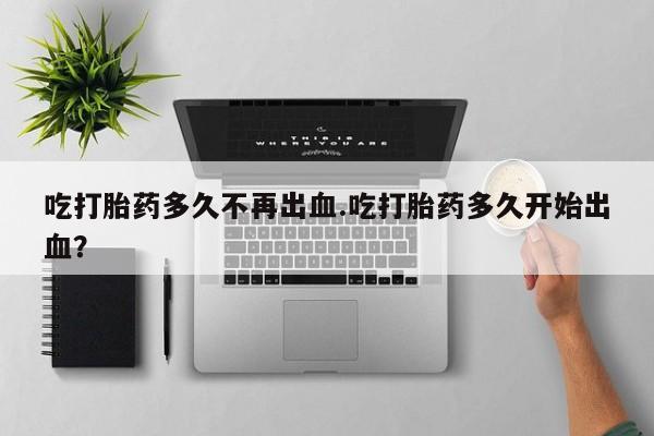 米非司酮片方旗舰店吃打胎药多久不再出血.吃打胎药多久开始出血？