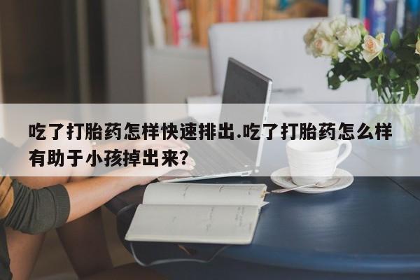 米非司酮片方旗舰店吃了打胎药怎样快速排出.吃了打胎药怎么样有助于小孩掉出来？