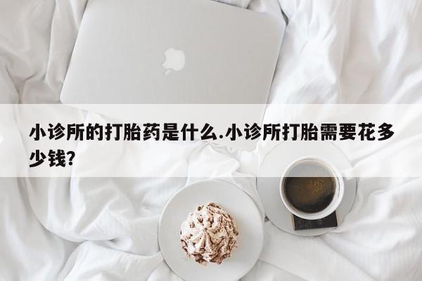 米非司酮片方旗舰店小诊所的打胎药是什么.小诊所打胎需要花多少钱？