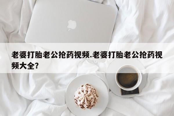 米非司酮片方旗舰店老婆打胎老公抢药视频.老婆打胎老公抢药视频大全？