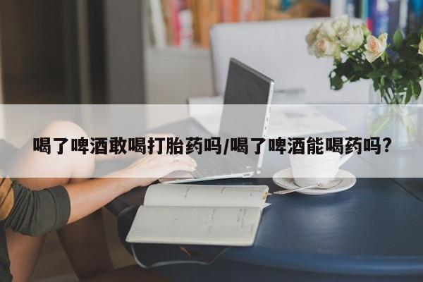 米非司酮片方旗舰店喝了啤酒敢喝打胎药吗/喝了啤酒能喝药吗?
