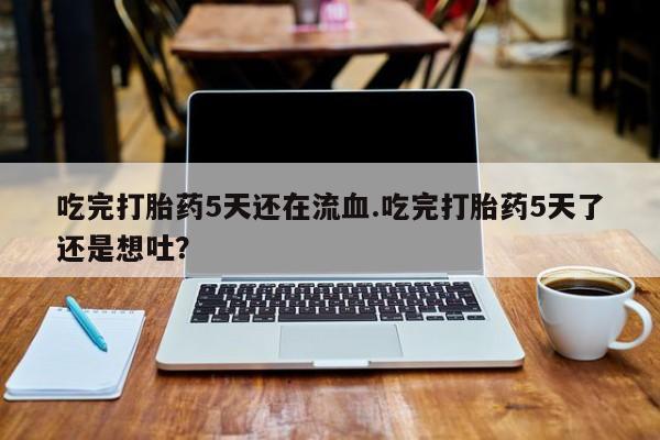 米非司酮片方旗舰店吃完打胎药5天还在流血.吃完打胎药5天了还是想吐？