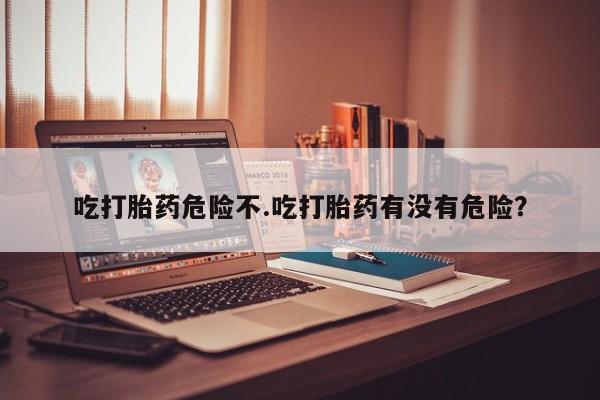 米非司酮片方旗舰店吃打胎药危险不.吃打胎药有没有危险？