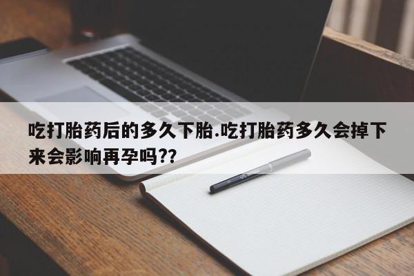 米非司酮片方旗舰店吃打胎药后的多久下胎.吃打胎药多久会掉下来会影响再孕吗?？