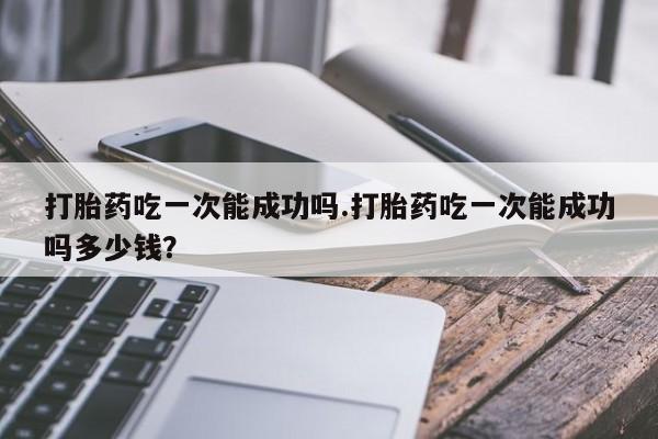 米非司酮片方旗舰店打胎药吃一次能成功吗.打胎药吃一次能成功吗多少钱？
