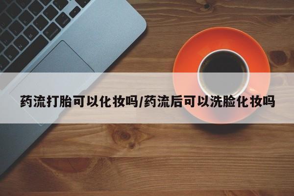 米非司酮片方旗舰店药流打胎可以化妆吗/药流后可以洗脸化妆吗