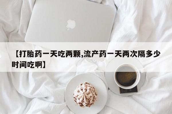 米非司酮片方旗舰店【打胎药一天吃两颗,流产药一天两次隔多少时间吃啊】