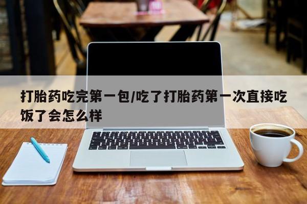 米非司酮片方旗舰店打胎药吃完第一包/吃了打胎药第一次直接吃饭了会怎么样