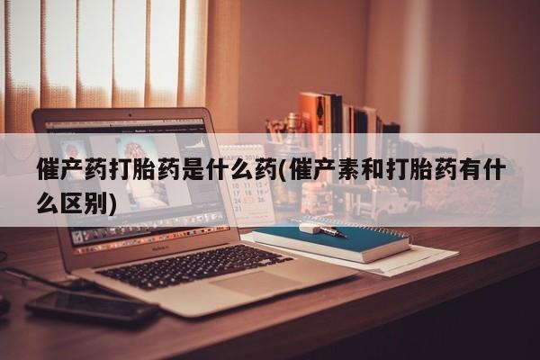 米非司酮片方旗舰店催产药打胎药是什么药(催产素和打胎药有什么区别)
