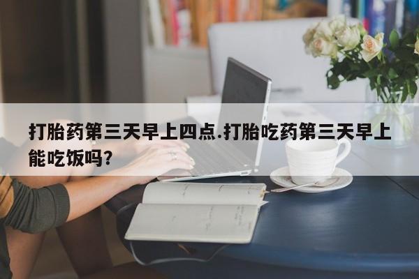 米非司酮片方旗舰店打胎药第三天早上四点.打胎吃药第三天早上能吃饭吗？
