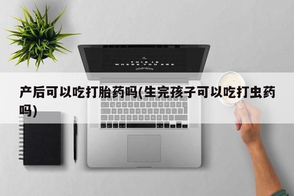 米非司酮片方旗舰店产后可以吃打胎药吗(生完孩子可以吃打虫药吗)