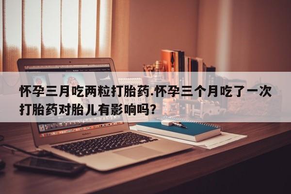 米非司酮片方旗舰店怀孕三月吃两粒打胎药.怀孕三个月吃了一次打胎药对胎儿有影响吗？