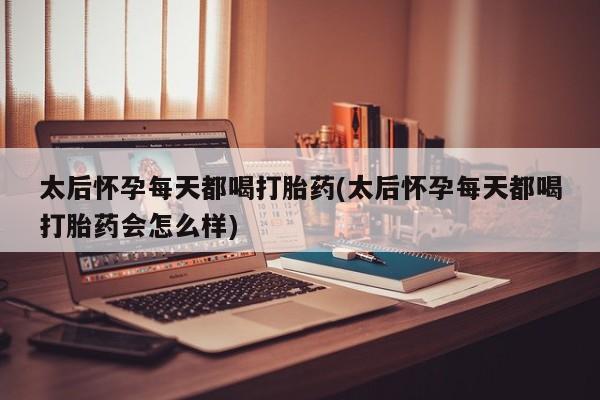米非司酮片方旗舰店太后怀孕每天都喝打胎药(太后怀孕每天都喝打胎药会怎么样)