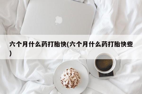 米非司酮片方旗舰店六个月什么药打胎快(六个月什么药打胎快些)