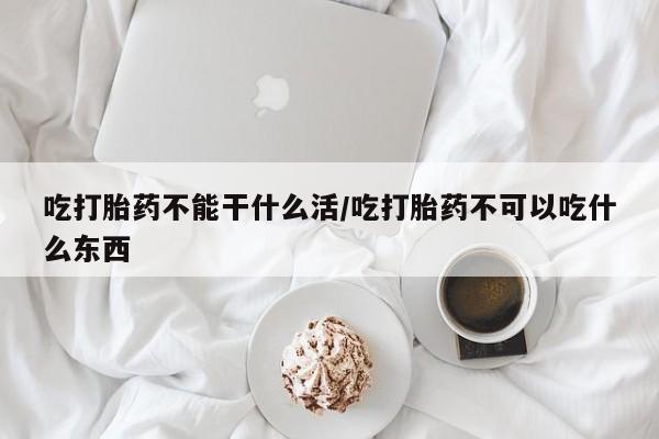 米非司酮片方旗舰店吃打胎药不能干什么活/吃打胎药不可以吃什么东西