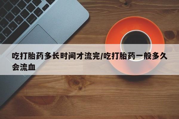 米非司酮片方旗舰店吃打胎药多长时间才流完/吃打胎药一般多久会流血