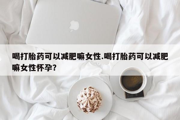米非司酮片方旗舰店喝打胎药可以减肥嘛女性.喝打胎药可以减肥嘛女性怀孕？