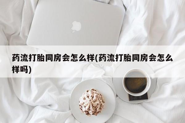 米非司酮片方旗舰店药流打胎同房会怎么样(药流打胎同房会怎么样吗)