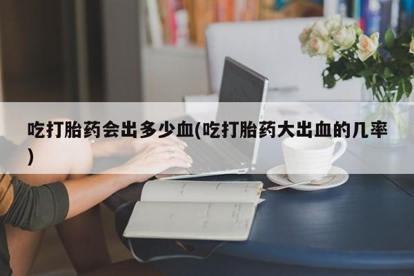 米非司酮片方旗舰店吃打胎药会出多少血(吃打胎药大出血的几率)