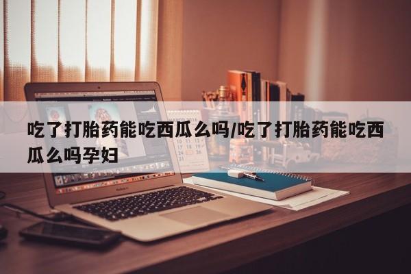 米非司酮片方旗舰店吃了打胎药能吃西瓜么吗/吃了打胎药能吃西瓜么吗孕妇
