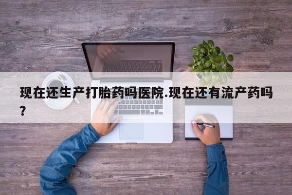 米非司酮片方旗舰店现在还生产打胎药吗医院.现在还有流产药吗？