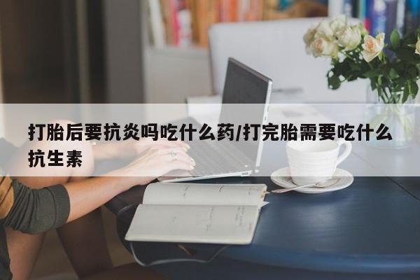 米非司酮片方旗舰店打胎后要抗炎吗吃什么药/打完胎需要吃什么抗生素