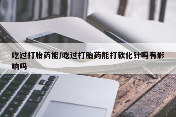 米非司酮片方旗舰店吃过打胎药能/吃过打胎药能打软化针吗有影响吗