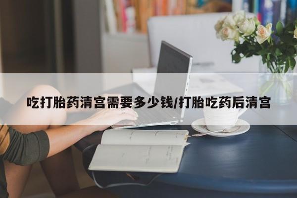 米非司酮片方旗舰店吃打胎药清宫需要多少钱/打胎吃药后清宫