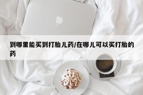 米非司酮片方旗舰店到哪里能买到打胎儿药/在哪儿可以买打胎的药