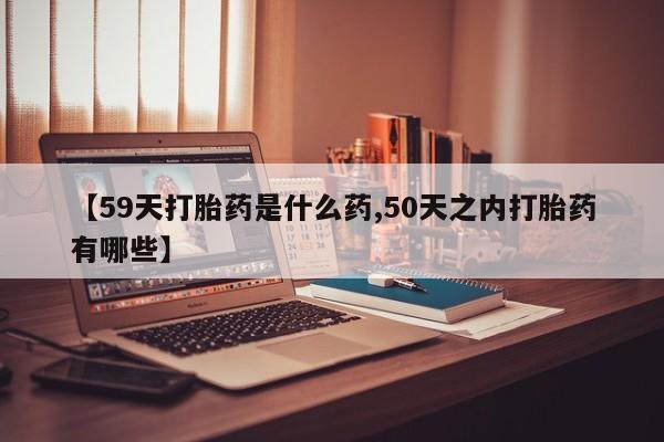 米非司酮片方旗舰店【59天打胎药是什么药,50天之内打胎药有哪些】