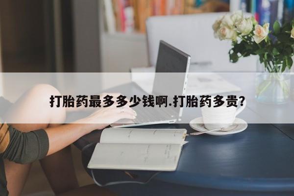 米非司酮片方旗舰店打胎药最多多少钱啊.打胎药多贵？
