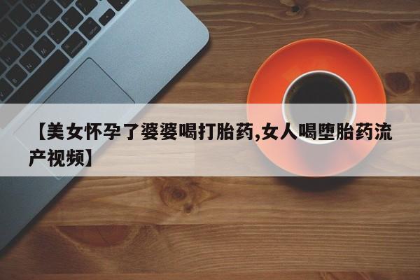 米非司酮片方旗舰店【美女怀孕了婆婆喝打胎药,女人喝堕胎药流产视频】