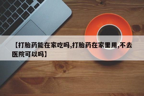米非司酮片方旗舰店【打胎药能在家吃吗,打胎药在家里用,不去医院可以吗】