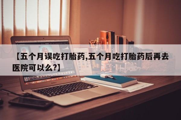 米非司酮片方旗舰店【五个月误吃打胎药,五个月吃打胎药后再去医院可以么?】