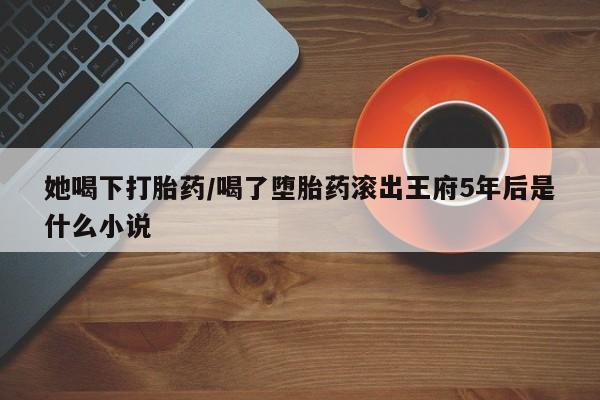 米非司酮片方旗舰店她喝下打胎药/喝了堕胎药滚出王府5年后是什么小说