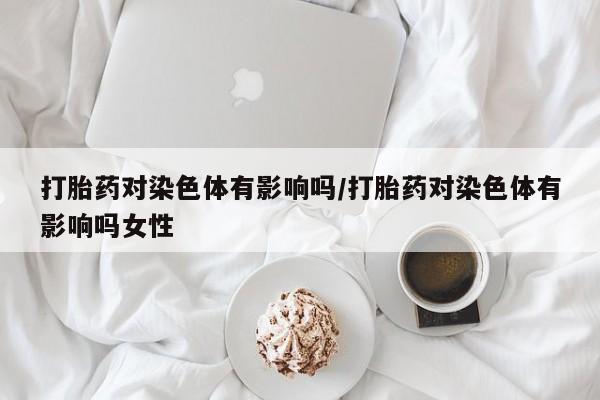 米非司酮片方旗舰店打胎药对染色体有影响吗/打胎药对染色体有影响吗女性