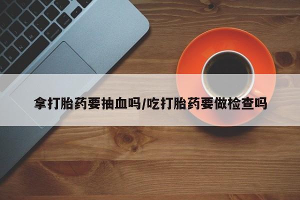 米非司酮片方旗舰店拿打胎药要抽血吗/吃打胎药要做检查吗