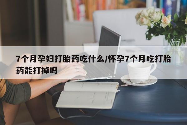 米非司酮片方旗舰店7个月孕妇打胎药吃什么/怀孕7个月吃打胎药能打掉吗