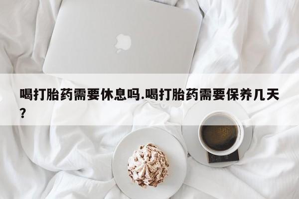 米非司酮片方旗舰店喝打胎药需要休息吗.喝打胎药需要保养几天？