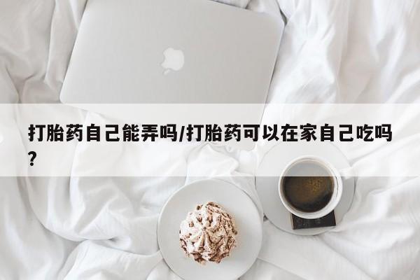 米非司酮片方旗舰店打胎药自己能弄吗/打胎药可以在家自己吃吗?