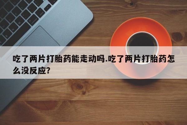 米非司酮片方旗舰店吃了两片打胎药能走动吗.吃了两片打胎药怎么没反应？