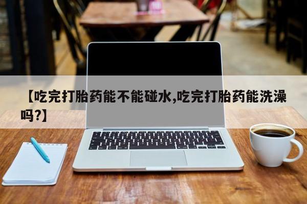 米非司酮片方旗舰店【吃完打胎药能不能碰水,吃完打胎药能洗澡吗?】