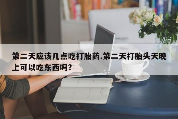米非司酮片方旗舰店第二天应该几点吃打胎药.第二天打胎头天晚上可以吃东西吗？