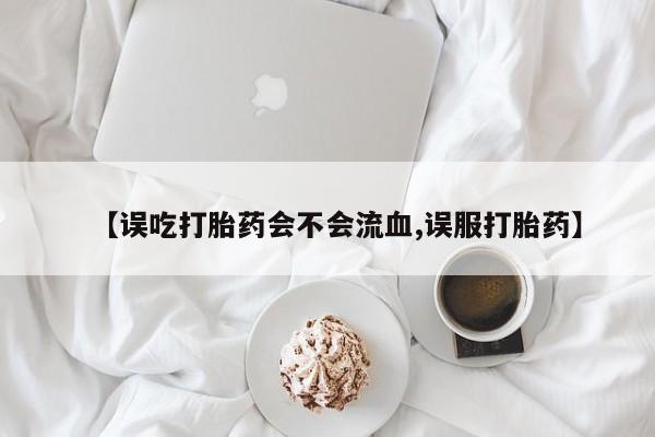 米非司酮片方旗舰店【误吃打胎药会不会流血,误服打胎药】