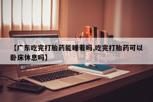 米非司酮片方旗舰店【广东吃完打胎药能睡着吗,吃完打胎药可以卧床休息吗】