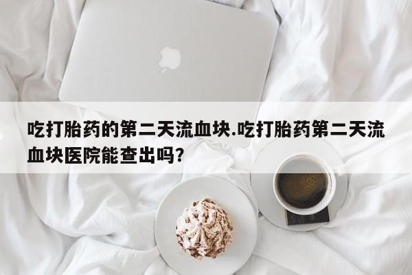 米非司酮片方旗舰店吃打胎药的第二天流血块.吃打胎药第二天流血块医院能查出吗？