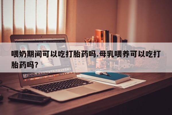 米非司酮片方旗舰店喂奶期间可以吃打胎药吗.母乳喂养可以吃打胎药吗？